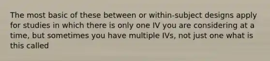 The most basic of these between or within-subject designs apply for studies in which there is only one IV you are considering at a time, but sometimes you have multiple IVs, not just one what is this called