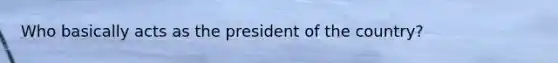 Who basically acts as the president of the country?