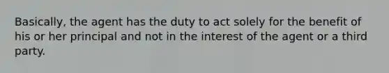 Basically, the agent has the duty to act solely for the benefit of his or her principal and not in the interest of the agent or a third party.