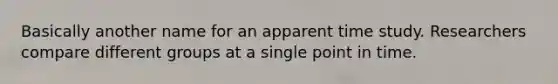 Basically another name for an apparent time study. Researchers compare different groups at a single point in time.