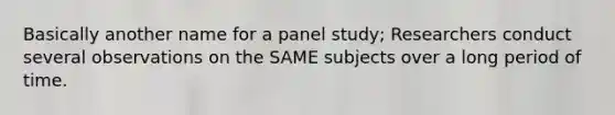 Basically another name for a panel study; Researchers conduct several observations on the SAME subjects over a long period of time.