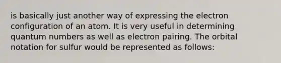 is basically just another way of expressing the electron configuration of an atom. It is very useful in determining quantum numbers as well as electron pairing. The orbital notation for sulfur would be represented as follows: