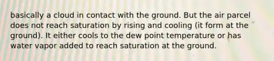 basically a cloud in contact with the ground. But the air parcel does not reach saturation by rising and cooling (it form at the ground). It either cools to the dew point temperature or has water vapor added to reach saturation at the ground.