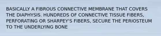 BASICALLY A FIBROUS CONNECTIVE MEMBRANE THAT COVERS THE DIAPHYSIS. HUNDREDS OF CONNECTIVE TISSUE FIBERS, PERFORATING OR SHARPEY'S FIBERS, SECURE THE PERIOSTEUM TO THE UNDERLYING BONE