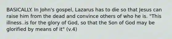 BASICALLY. In John's gospel, Lazarus has to die so that Jesus can raise him from the dead and convince others of who he is. "This illness..is for the glory of God, so that the Son of God may be glorified by means of it" (v.4)