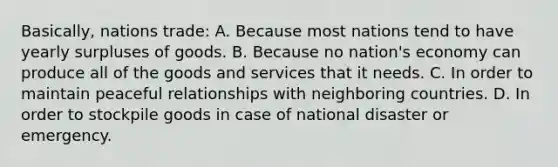 Basically, nations trade: A. Because most nations tend to have yearly surpluses of goods. B. Because no nation's economy can produce all of the goods and services that it needs. C. In order to maintain peaceful relationships with neighboring countries. D. In order to stockpile goods in case of national disaster or emergency.