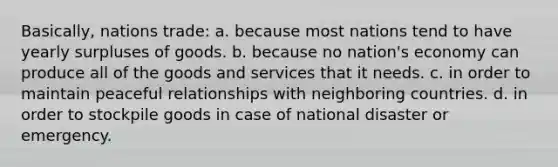 Basically, nations trade: a. because most nations tend to have yearly surpluses of goods. b. because no nation's economy can produce all of the goods and services that it needs. c. in order to maintain peaceful relationships with neighboring countries. d. in order to stockpile goods in case of national disaster or emergency.