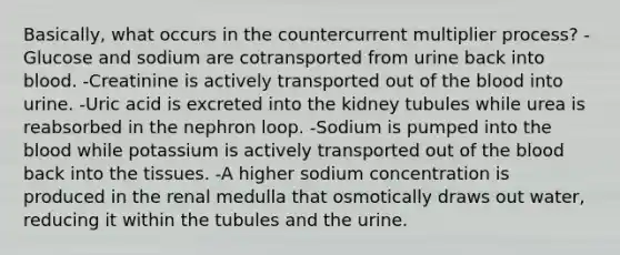 Basically, what occurs in the countercurrent multiplier process? -Glucose and sodium are cotransported from urine back into blood. -Creatinine is actively transported out of the blood into urine. -Uric acid is excreted into the kidney tubules while urea is reabsorbed in the nephron loop. -Sodium is pumped into the blood while potassium is actively transported out of the blood back into the tissues. -A higher sodium concentration is produced in the renal medulla that osmotically draws out water, reducing it within the tubules and the urine.