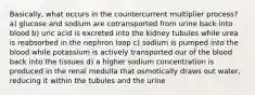 Basically, what occurs in the countercurrent multiplier process? a) glucose and sodium are cotransported from urine back into blood b) uric acid is excreted into the kidney tubules while urea is reabsorbed in the nephron loop c) sodium is pumped into the blood while potassium is actively transported our of the blood back into the tissues d) a higher sodium concentration is produced in the renal medulla that osmotically draws out water, reducing it within the tubules and the urine