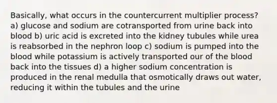 Basically, what occurs in the countercurrent multiplier process? a) glucose and sodium are cotransported from urine back into blood b) uric acid is excreted into the kidney tubules while urea is reabsorbed in the nephron loop c) sodium is pumped into the blood while potassium is actively transported our of the blood back into the tissues d) a higher sodium concentration is produced in the renal medulla that osmotically draws out water, reducing it within the tubules and the urine