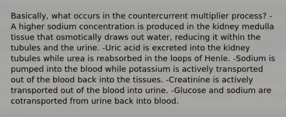 Basically, what occurs in the countercurrent multiplier process? -A higher sodium concentration is produced in the kidney medulla tissue that osmotically draws out water, reducing it within the tubules and the urine. -Uric acid is excreted into the kidney tubules while urea is reabsorbed in the loops of Henle. -Sodium is pumped into the blood while potassium is actively transported out of the blood back into the tissues. -Creatinine is actively transported out of the blood into urine. -Glucose and sodium are cotransported from urine back into blood.