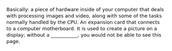 Basically: a piece of hardware inside of your computer that deals with processing images and video, along with some of the tasks normally handled by the CPU. An expansion card that connects to a computer motherboard. It is used to create a picture on a display; without a ___________, you would not be able to see this page.