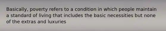 Basically, poverty refers to a condition in which people maintain a standard of living that includes the basic necessities but none of the extras and luxuries
