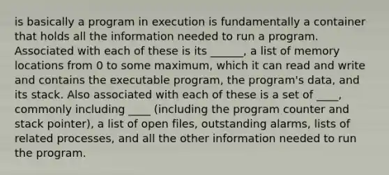 is basically a program in execution is fundamentally a container that holds all the information needed to run a program. Associated with each of these is its ______, a list of memory locations from 0 to some maximum, which it can read and write and contains the executable program, the program's data, and its stack. Also associated with each of these is a set of ____, commonly including ____ (including the program counter and stack pointer), a list of open files, outstanding alarms, lists of related processes, and all the other information needed to run the program.