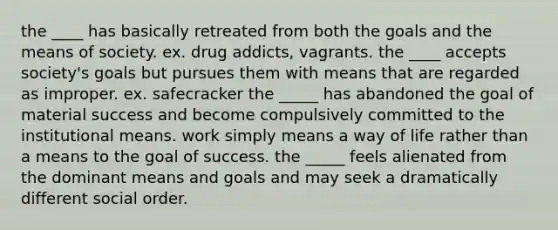 the ____ has basically retreated from both the goals and the means of society. ex. drug addicts, vagrants. the ____ accepts society's goals but pursues them with means that are regarded as improper. ex. safecracker the _____ has abandoned the goal of material success and become compulsively committed to the institutional means. work simply means a way of life rather than a means to the goal of success. the _____ feels alienated from the dominant means and goals and may seek a dramatically different social order.