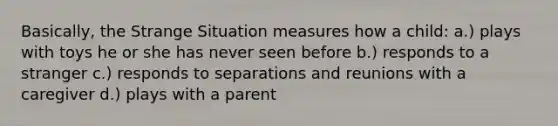 Basically, the Strange Situation measures how a child: a.) plays with toys he or she has never seen before b.) responds to a stranger c.) responds to separations and reunions with a caregiver d.) plays with a parent