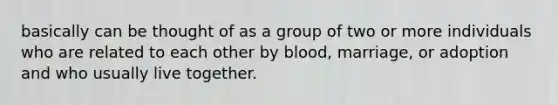 basically can be thought of as a group of two or more individuals who are related to each other by blood, marriage, or adoption and who usually live together.