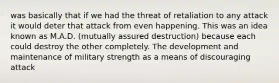 was basically that if we had the threat of retaliation to any attack it would deter that attack from even happening. This was an idea known as M.A.D. (mutually assured destruction) because each could destroy the other completely. The development and maintenance of military strength as a means of discouraging attack