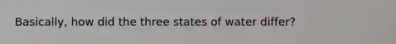 Basically, how did the three states of water differ?