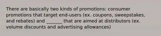 There are basically two kinds of promotions: consumer promotions that target end-users (ex. coupons, sweepstakes, and rebates) and _______ that are aimed at distributors (ex. volume discounts and advertising allowances)