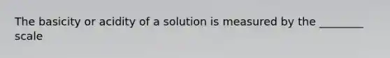 The basicity or acidity of a solution is measured by the ________ scale