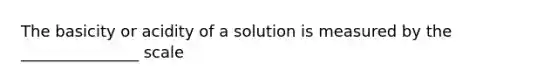 The basicity or acidity of a solution is measured by the _______________ scale