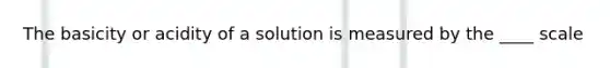 The basicity or acidity of a solution is measured by the ____ scale