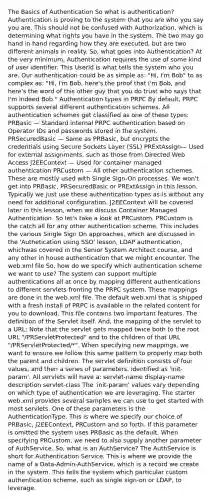 The Basics of Authentication So what is authentication? Authentication is proving to the system that you are who you say you are. This should not be confused with Authorization, which is determining what rights you have in the system. The two may go hand in hand regarding how they are executed, but are two different animals in reality. So, what goes into Authentication? At the very minimum, Authentication requires the use of some kind of user identifier. This UserId is what tells the system who you are. Our authentication could be as simple as: "Hi, I'm Bob" to as complex as: "Hi, I'm Bob, here's the proof that I'm Bob, and here's the word of this other guy that you do trust who says that I'm indeed Bob." Authentication types in PRPC By default, PRPC supports several different authentication schemes. All authentication schemes get classified as one of these types: PRBasic — Standard internal PRPC authentication based on Operator IDs and passwords stored in the system. PRSecuredBasic — Same as PRBasic, but encrypts the credentials using Secure Sockets Layer (SSL) PRExtAssign— Used for external assignments, such as those from Directed Web Access J2EEContext — Used for container managed authentication PRCustom — All other authentication schemes. These are mostly used with Single Sign-On processes. We won't get into PRBasic, PRSecuredBasic or PRExtAssign in this lesson. Typically we just use these authentication types as-is without any need for additional configuration. J2EEContext will be covered later in this lesson, when we discuss Container Managed Authentication. So let's take a look at PRCustom. PRCustom is the catch all for any other authentication scheme. This includes the various Single Sign On approaches, which are discussed in the 'Authetication using SSO' lesson, LDAP authentication, whichwas covered in the Senior System Architect course, and any other in house authentication that we might encounter. The web.xml file So, how do we specify which authentication scheme we want to use? The system can support multiple authentications all at once by mapping different authentications to different servlets fronting the PRPC system. These mappings are done in the web.xml file. The default web.xml that is shipped with a fresh install of PRPC is available in the related content for you to download. This file contains two important features. The definition of the Servlet itself. And, the mapping of the servlet to a URL: Note that the servlet gets mapped twice both to the root URL "/PRServletProtected" and to the children of that URL "/PRServletProtected/*". When specifying new mappings, we want to ensure we follow this same pattern to properly map both the parent and children. The servlet definition consists of four values, and then a series of parameters, identified as 'init-param'. All servlets will have a: servlet-name display-name description servlet-class The 'init-param' values vary depending on which type of authentication we are leveraging. The starter web.xml provides several samples we can use to get started with most servlets. One of these parameters is the AuthenticationType. This is where we specify our choice of PRBasic, J2EEContext, PRCustom and so forth. If this parameter is omitted the system uses PRBasic as the default. When specifying PRCustom, we need to also supply another parameter of AuthService. So, what is an AuthService? The AuthService is short for Authentication Service. This is where we provide the name of a Data-Admin-AuthService, which is a record we create in the system. This tells the system which particular custom authentication scheme, such as single sign-on or LDAP, to leverage.