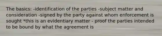 The basics: -identification of the parties -subject matter and consideration -signed by the party against whom enforcement is sought *this is an evidentiary matter - proof the parties intended to be bound by what the agreement is