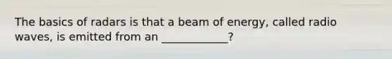 The basics of radars is that a beam of energy, called radio waves, is emitted from an ____________?