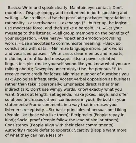 --Basics: Write and speak clearly; Maintain eye contact; Don't mumble. --Display energy and excitement in both speaking and writing. --Be credible. --Use the persuade package: ingratiation → rationality → assertiveness → exchange ("...butter up, be logical, use moderate force, and then strike a bargain..."). --Get your message to the listener. --Sell group members on the benefits of your suggestion. --Use heavy-impact and emotion-provoking words. --Use anecdotes to communicate meaning. --Back up conclusions with data. --Minimize language errors, junk words, and vocalized pauses. --Write crisp, clear memos and reports, including a front-loaded message. --Use a power-oriented linguistic style. (make yourself sound like you know what you are talking about); Downplay uncertainty; Use the pronoun "I" to receive more credit for ideas; Minimize number of questions you ask; Apologize infrequently; Accept verbal opposition as business rather than take it personally; Emphasize direct rather than indirect talk; Don't use wimpy words; Know exactly what you want; Speak at length, set agenda, make jokes, laugh, and offer solutions (increases others' confidence in you); Be bold in your statements; Frame comments in a way that increases your listener's receptivity. --Six basic principles of persuasion: Liking (People like those who like them); Reciprocity (People repay in kind); Social proof (People follow the lead of similar others); Consistency (People align with their clear commitments); Authority (People defer to experts); Scarcity (People want more of what they can have less of)