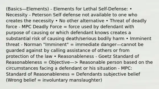 (Basics—Elements) - Elements for Lethal Self-Defense: • Necessity - Peterson Self defense not available to one who creates the necessity • No other alternative • Threat of deadly force - MPC Deadly Force = force used by defendant with purpose of causing or which defendant knows creates a substantial risk of causing death/serious bodily harm • Imminent threat - Norman "Imminent" = immediate danger—cannot be guarded against by calling assistance of others or from protection of the law • Reasonableness - Goetz Standard of Reasonableness = Objective—> Reasonable person based on the circumstances facing a defendant or his situation - MPC: Standard of Reasonableness = Defendants subjective belief (Wrong belief = involuntary manslaughter)