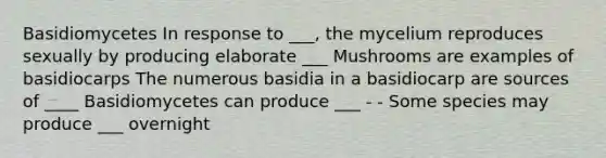 Basidiomycetes In response to ___, the mycelium reproduces sexually by producing elaborate ___ Mushrooms are examples of basidiocarps The numerous basidia in a basidiocarp are sources of ____ Basidiomycetes can produce ___ - - Some species may produce ___ overnight