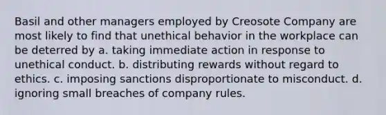 Basil and other managers employed by Creosote Company are most likely to find that unethical behavior in the workplace can be deterred by a. taking immediate action in response to unethical conduct. b. distributing rewards without regard to ethics. c. imposing sanctions disproportionate to misconduct. d. ignoring small breaches of company rules.