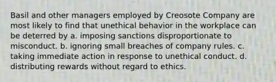 Basil and other managers employed by Creosote Company are most likely to find that unethical behavior in the workplace can be deterred by a. imposing sanctions disproportionate to misconduct. b. ignoring small breaches of company rules. c. taking immediate action in response to unethical conduct. d. distributing rewards without regard to ethics.