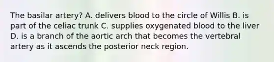 The basilar artery? A. delivers blood to the circle of Willis B. is part of the celiac trunk C. supplies oxygenated blood to the liver D. is a branch of the aortic arch that becomes the vertebral artery as it ascends the posterior neck region.