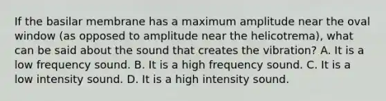 If the basilar membrane has a maximum amplitude near the oval window (as opposed to amplitude near the helicotrema), what can be said about the sound that creates the vibration? A. It is a low frequency sound. B. It is a high frequency sound. C. It is a low intensity sound. D. It is a high intensity sound.