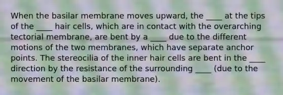 When the basilar membrane moves upward, the ____ at the tips of the ____ hair cells, which are in contact with the overarching tectorial membrane, are bent by a ____ due to the different motions of the two membranes, which have separate anchor points. The stereocilia of the inner hair cells are bent in the ____ direction by the resistance of the surrounding ____ (due to the movement of the basilar membrane).