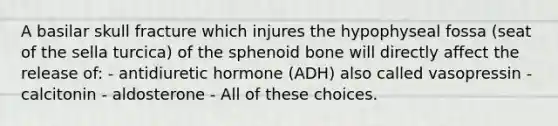 A basilar skull fracture which injures the hypophyseal fossa (seat of the sella turcica) of the sphenoid bone will directly affect the release of: - antidiuretic hormone (ADH) also called vasopressin - calcitonin - aldosterone - All of these choices.