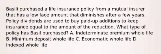 Basili purchased a life insurance policy from a mutual insurer that has a low face amount that diminishes after a few years. Policy dividends are used to buy paid-up additions to keep insurance equal to the amount of the reduction. What type of policy has Basil purchased? A. Indeterminate premium whole life B. Minimum deposit whole life C. Economatic whole life D. Indexed whole life