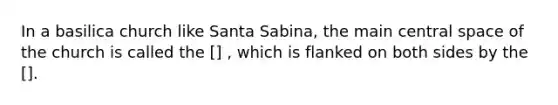 In a basilica church like Santa Sabina, the main central space of the church is called the [] , which is flanked on both sides by the [].