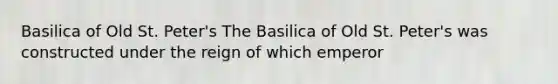 Basilica of Old St. Peter's The Basilica of Old St. Peter's was constructed under the reign of which emperor