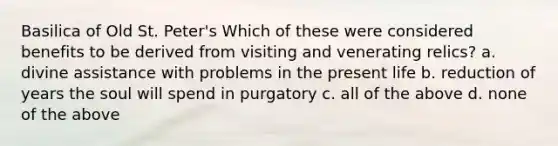 Basilica of Old St. Peter's Which of these were considered benefits to be derived from visiting and venerating relics? a. divine assistance with problems in the present life b. reduction of years the soul will spend in purgatory c. all of the above d. none of the above