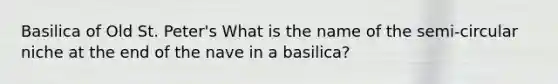 Basilica of Old St. Peter's What is the name of the semi-circular niche at the end of the nave in a basilica?
