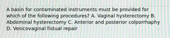 A basin for contaminated instruments must be provided for which of the following procedures? A. Vaginal hysterectomy B. Abdominal hysterectomy C. Anterior and posterior colporrhaphy D. Vesicovaginal fistual repair