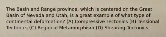 The Basin and Range province, which is centered on the Great Basin of Nevada and Utah, is a great example of what type of continental deformation? (A) Compressive Tectonics (B) Tensional Tectonics (C) Regional Metamorphism (D) Shearing Tectonics