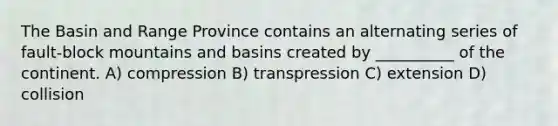 The Basin and Range Province contains an alternating series of fault-block mountains and basins created by __________ of the continent. A) compression B) transpression C) extension D) collision