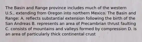 The Basin and Range province includes much of the western U.S., extending from Oregon into northern Mexico. The Basin and Range: A. reflects substantial extension following the birth of the San Andreas B. represents an area of Precambrian thrust faulting C. consists of mountains and valleys formed by compression D. is an area of particularly thick continental crust