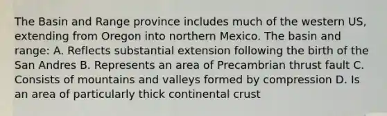 The Basin and Range province includes much of the western US, extending from Oregon into northern Mexico. The basin and range: A. Reflects substantial extension following the birth of the San Andres B. Represents an area of Precambrian thrust fault C. Consists of mountains and valleys formed by compression D. Is an area of particularly thick continental crust