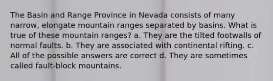 The Basin and Range Province in Nevada consists of many narrow, elongate mountain ranges separated by basins. What is true of these mountain ranges? a. They are the tilted footwalls of normal faults. b. They are associated with continental rifting. c. All of the possible answers are correct d. They are sometimes called fault-block mountains.